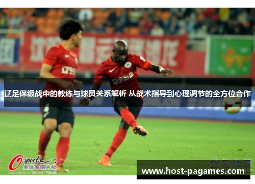 辽足保级战中的教练与球员关系解析 从战术指导到心理调节的全方位合作